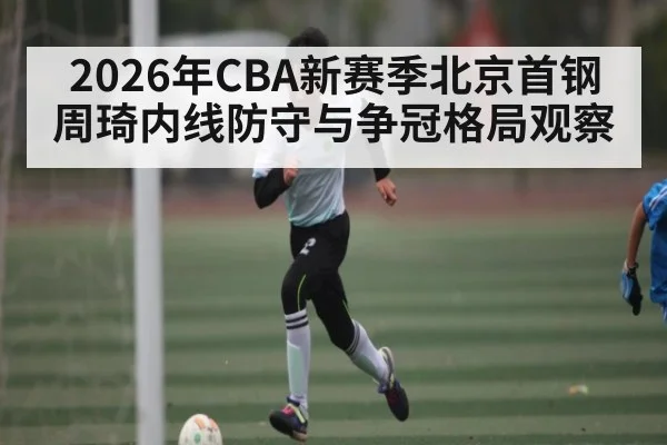 2026年CBA新赛季北京首钢周琦内线防守与争冠格局观察